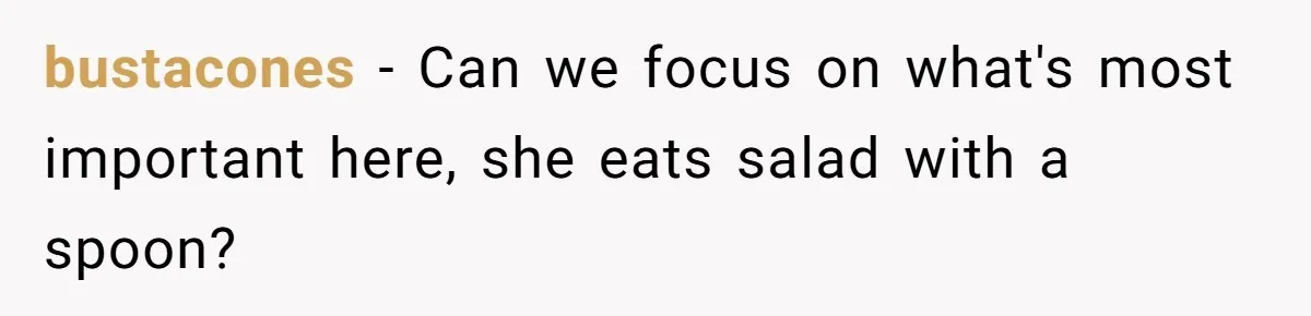 bustacones − Can we focus on what's most important here, she eats salad with a spoon?