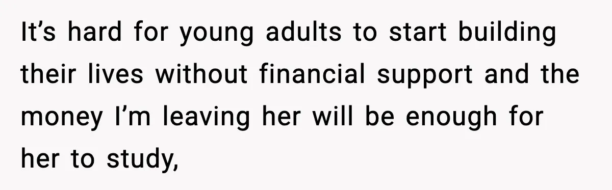 It’s hard for young adults to start building their lives without financial support and the money I’m leaving her will be enough for her to study,