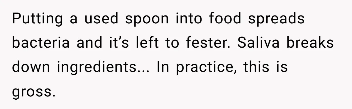 Putting a used spoon into food spreads bacteria and it’s left to fester. Saliva breaks down ingredients... In practice, this is gross.