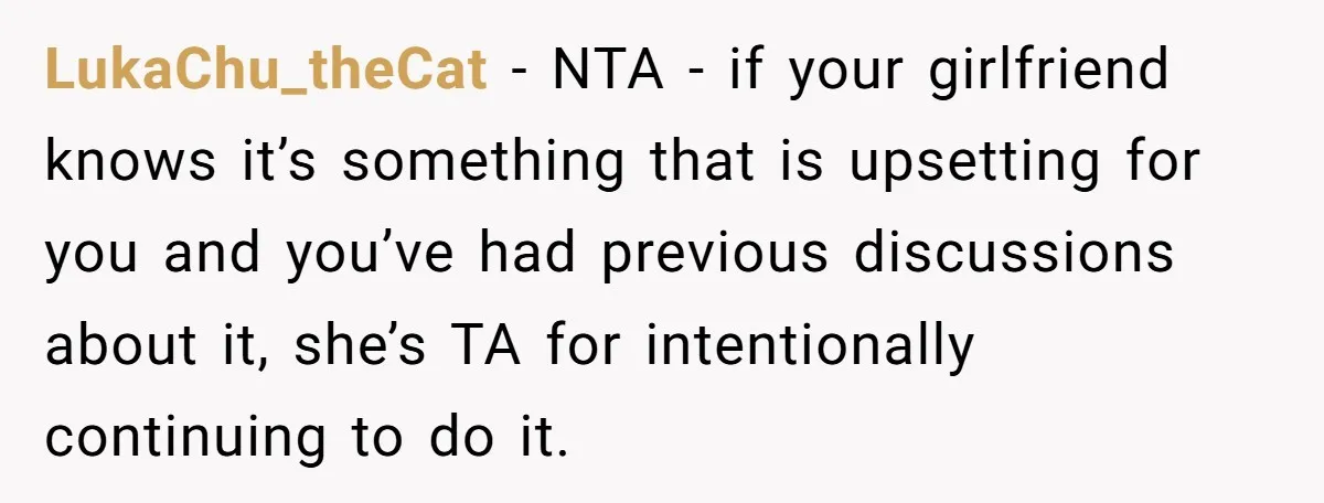 LukaChu_theCat − NTA - if your girlfriend knows it’s something that is upsetting for you and you’ve had previous discussions about it, she’s TA for intentionally continuing to do it.