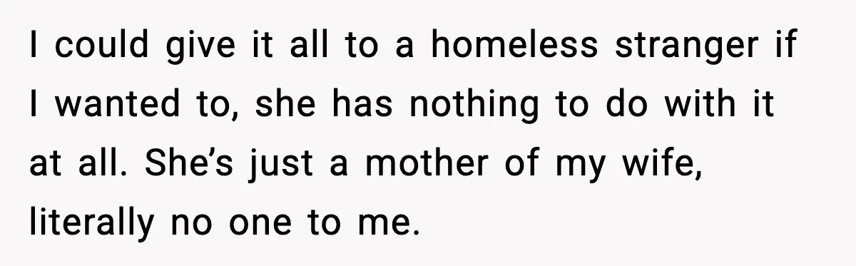I could give it all to a homeless stranger if I wanted to, she has nothing to do with it at all. She’s just a mother of my wife, literally...