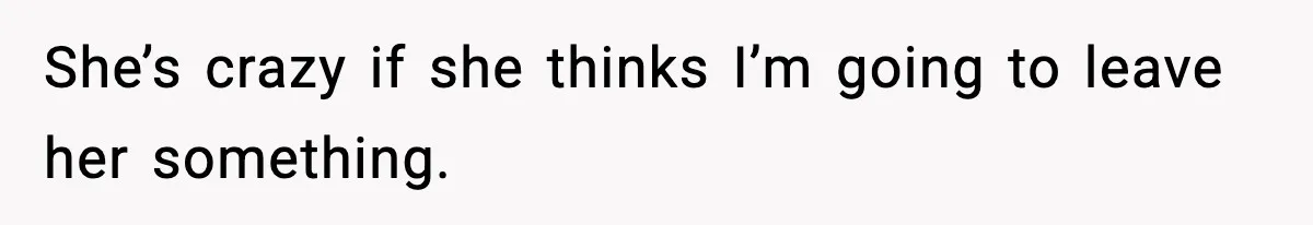 She’s crazy if she thinks I’m going to leave her something.