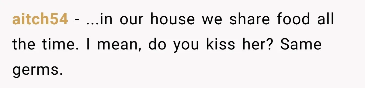 aitch54 − ...in our house we share food all the time. I mean, do you kiss her? Same germs.