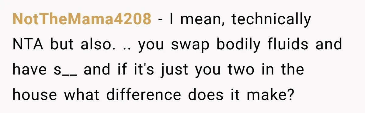 NotTheMama4208 − I mean, technically NTA but also. .. you swap bodily fluids and have s__ and if it's just you two in the house what difference does it make?