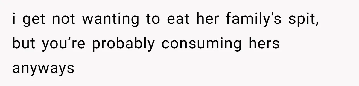 i get not wanting to eat her family’s spit, but you’re probably consuming hers anyways