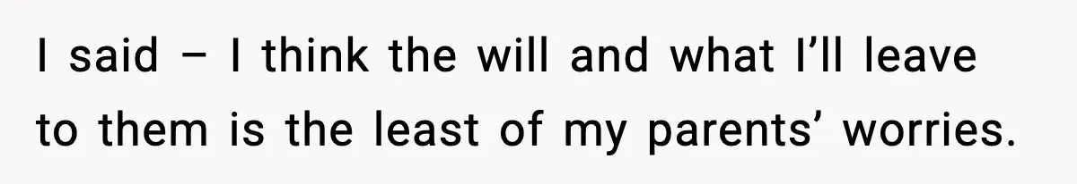 I said – I think the will and what I’ll leave to them is the least of my parents’ worries.