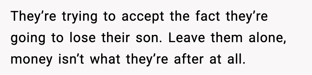 They’re trying to accept the fact they’re going to lose their son. Leave them alone, money isn’t what they’re after at all.