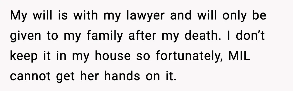 My will is with my lawyer and will only be given to my family after my death. I don’t keep it in my house so fortunately, MIL cannot get her...