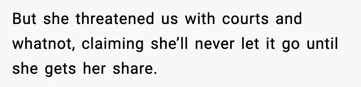 But she threatened us with courts and whatnot, claiming she’ll never let it go until she gets her share.