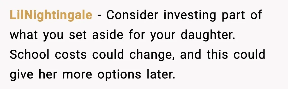 LilNightingale - Consider investing part of what you set aside for your daughter. School costs could change, and this could give her more options later.