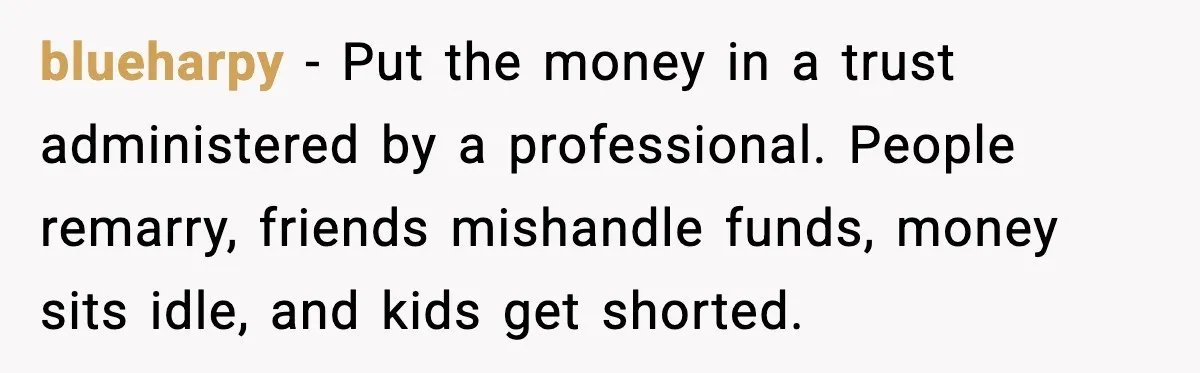 blueharpy - Put the money in a trust administered by a professional. People remarry, friends mishandle funds, money sits idle, and kids get shorted.