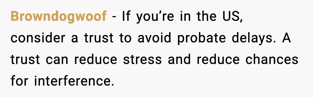 Browndogwoof - If you’re in the US, consider a trust to avoid probate delays. A trust can reduce stress and reduce chances for interference.
