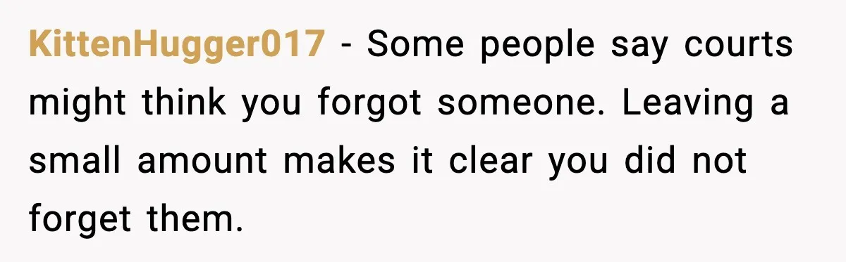 KittenHugger017 - Some people say courts might think you forgot someone. Leaving a small amount makes it clear you did not forget them.