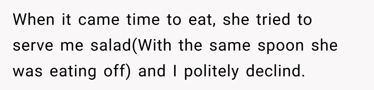 When it came time to eat, she tried to serve me salad(With the same spoon she was eating off) and I politely declind.