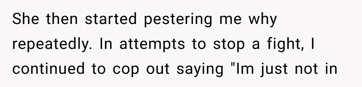 She then started pestering me why repeatedly. In attempts to stop a fight, I continued to cop out saying "Im just not in