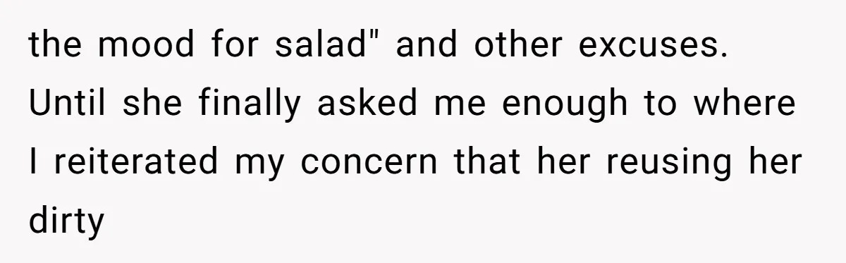 the mood for salad" and other excuses. Until she finally asked me enough to where I reiterated my concern that her reusing her dirty