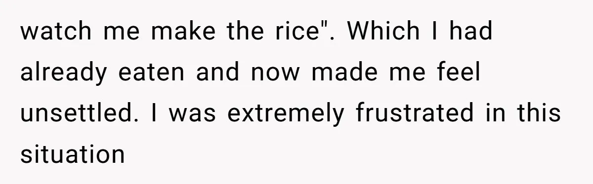watch me make the rice". Which I had already eaten and now made me feel unsettled. I was extremely frustrated in this situation