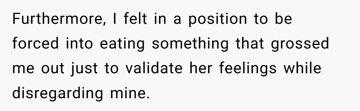 Furthermore, I felt in a position to be forced into eating something that grossed me out just to validate her feelings while disregarding mine.