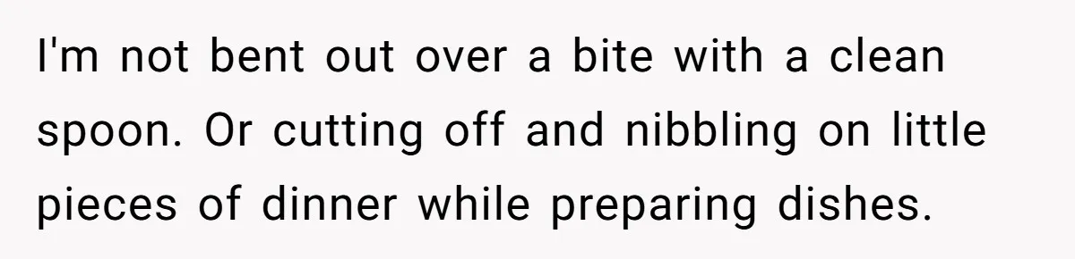 I'm not bent out over a bite with a clean spoon. Or cutting off and nibbling on little pieces of dinner while preparing dishes.