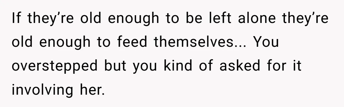If they’re old enough to be left alone they’re old enough to feed themselves... You overstepped but you kind of asked for it involving her.