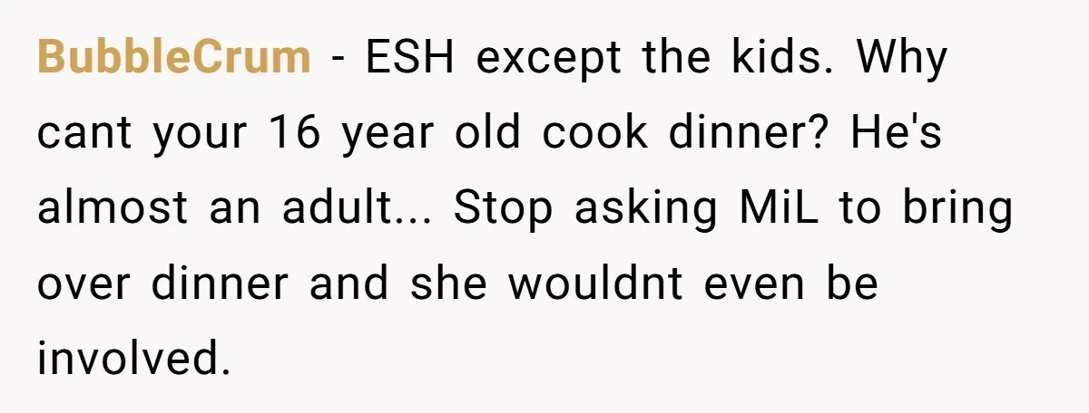 BubbleCrum − ESH except the kids. Why cant your 16 year old cook dinner? He's almost an adult... Stop asking MiL to bring over dinner and she wouldnt even be...