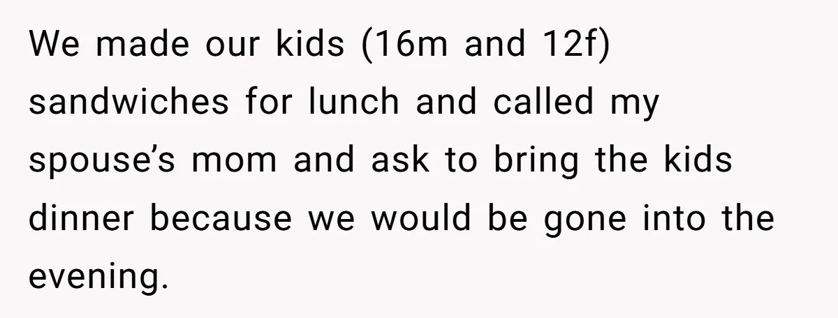 We made our kids (16m and 12f) sandwiches for lunch and called my spouse’s mom and ask to bring the kids dinner because we would be gone into the evening.
