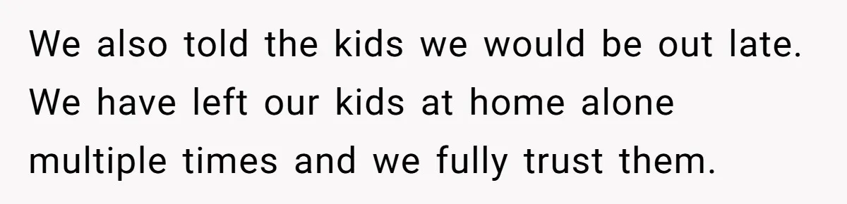 We also told the kids we would be out late. We have left our kids at home alone multiple times and we fully trust them.