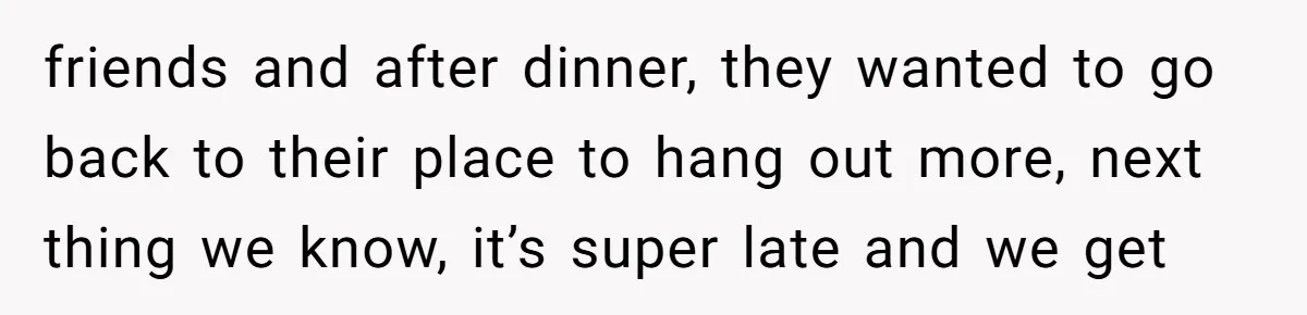 friends and after dinner, they wanted to go back to their place to hang out more, next thing we know, it’s super late and we get