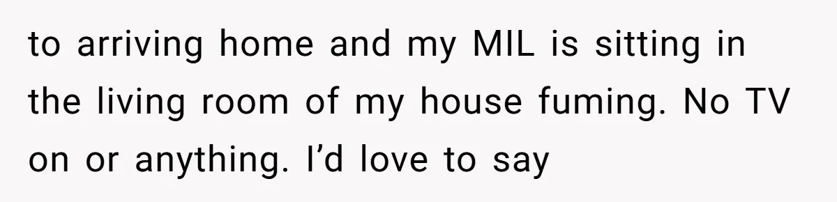 to arriving home and my MIL is sitting in the living room of my house fuming. No TV on or anything. I’d love to say