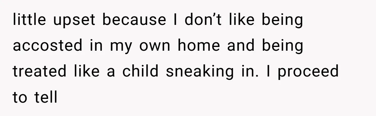 little upset because I don’t like being accosted in my own home and being treated like a child sneaking in. I proceed to tell