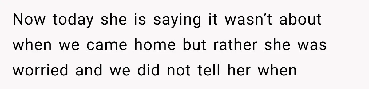 Now today she is saying it wasn’t about when we came home but rather she was worried and we did not tell her when