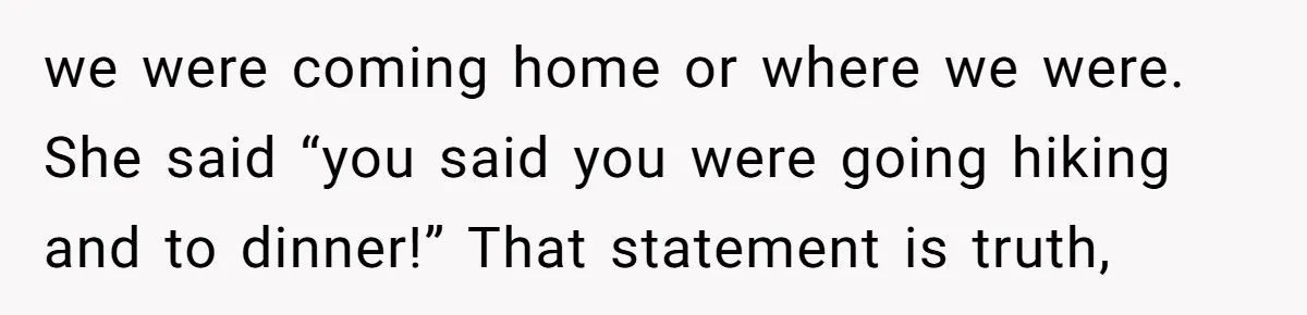 we were coming home or where we were. She said “you said you were going hiking and to dinner!” That statement is truth,