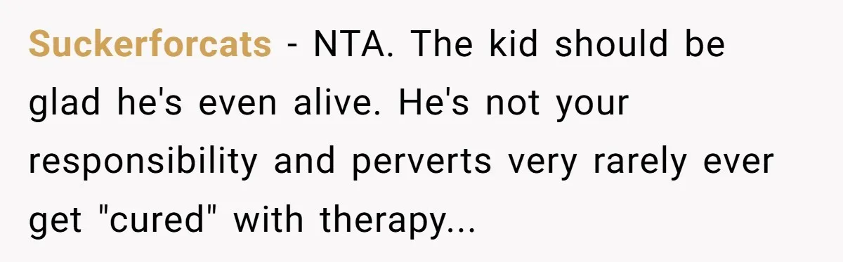 Suckerforcats − NTA. The kid should be glad he's even alive. He's not your responsibility and perverts very rarely ever get "cured" with therapy...