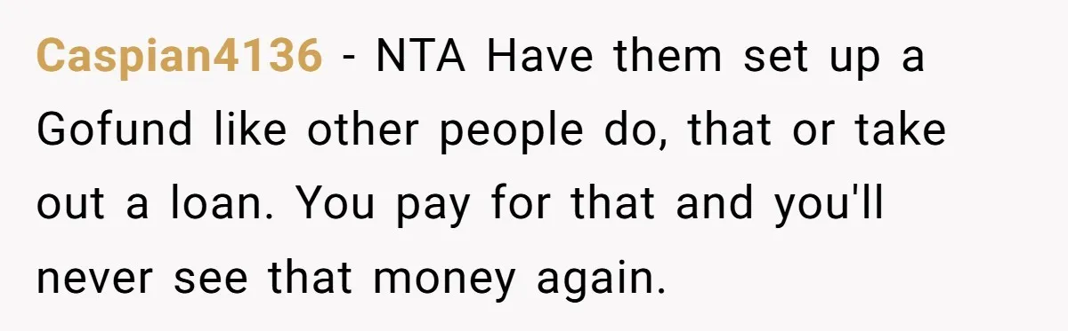 Caspian4136 − NTA Have them set up a Gofund like other people do, that or take out a loan. You pay for that and you'll never see that money again.