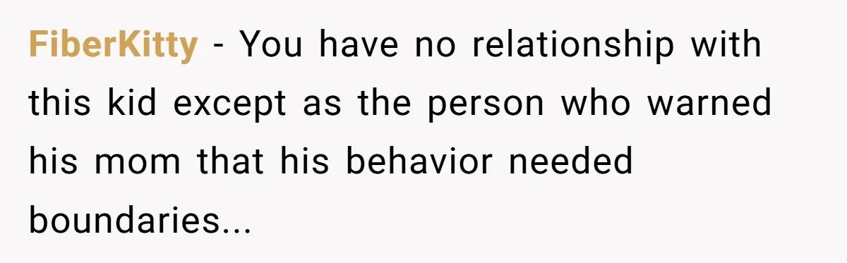 FiberKitty − You have no relationship with this kid except as the person who warned his mom that his behavior needed boundaries...