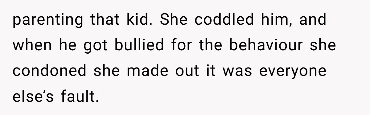 parenting that kid. She coddled him, and when he got bullied for the behaviour she condoned she made out it was everyone else’s fault.