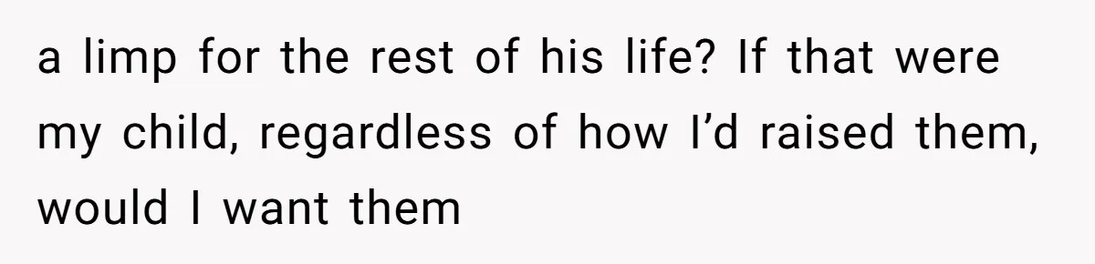 a limp for the rest of his life? If that were my child, regardless of how I’d raised them, would I want them