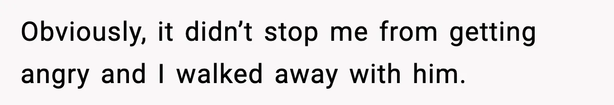 Obviously, it didn’t stop me from getting angry and I walked away with him.