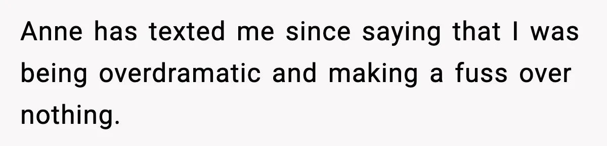 Anne has texted me since saying that I was being overdramatic and making a fuss over nothing.