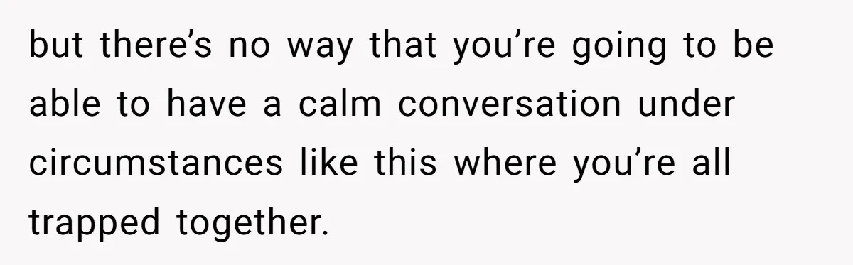 but there’s no way that you’re going to be able to have a calm conversation under circumstances like this where you’re all trapped together.