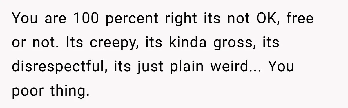 You are 100 percent right its not OK, free or not. Its creepy, its kinda gross, its disrespectful, its just plain weird... You poor thing.