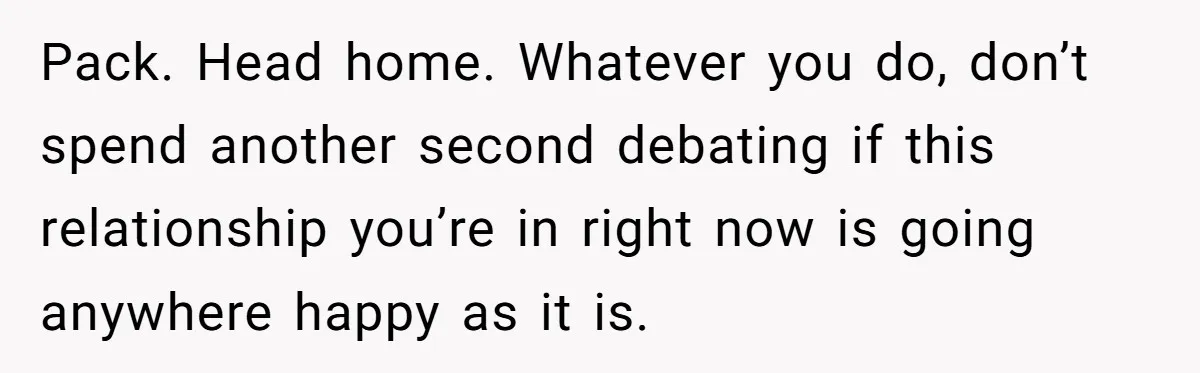 Pack. Head home. Whatever you do, don’t spend another second debating if this relationship you’re in right now is going anywhere happy as it is.