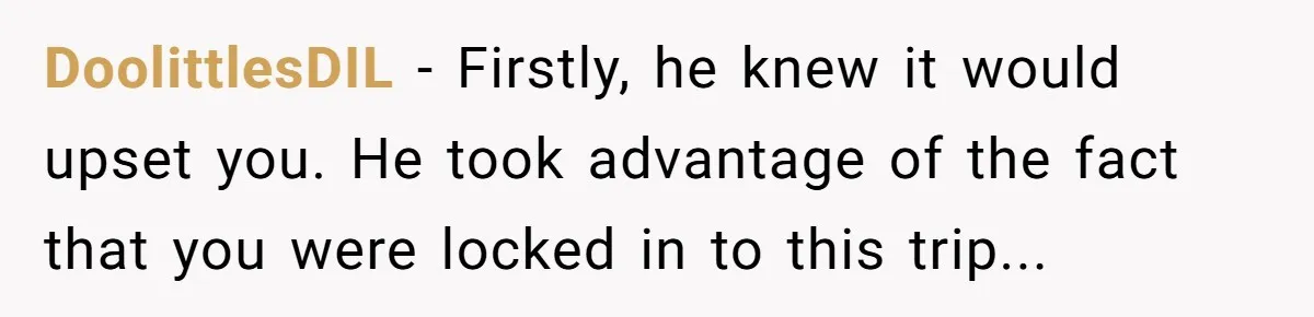DoolittlesDIL − Firstly, he knew it would upset you. He took advantage of the fact that you were locked in to this trip...