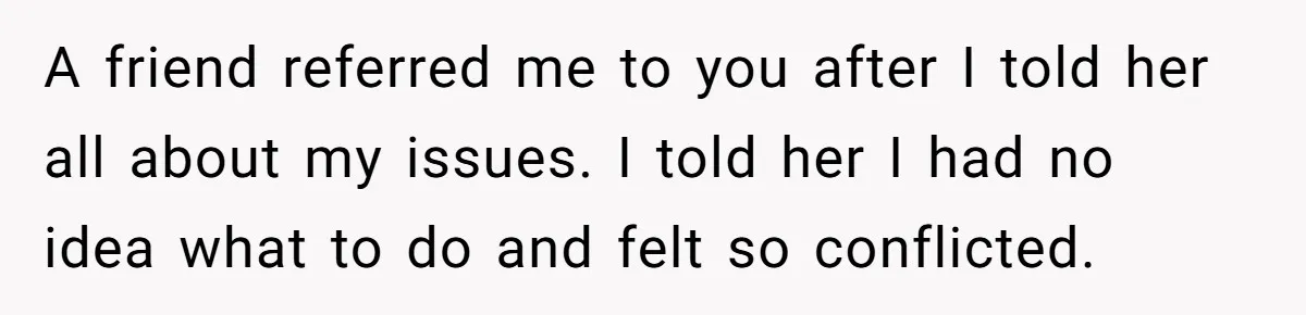 A friend referred me to you after I told her all about my issues. I told her I had no idea what to do and felt so conflicted.