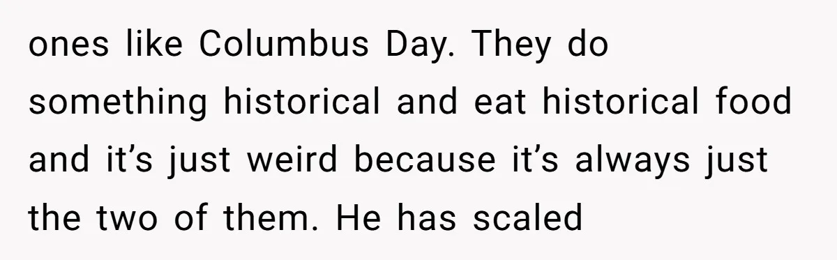 ones like Columbus Day. They do something historical and eat historical food and it’s just weird because it’s always just the two of them. He has scaled