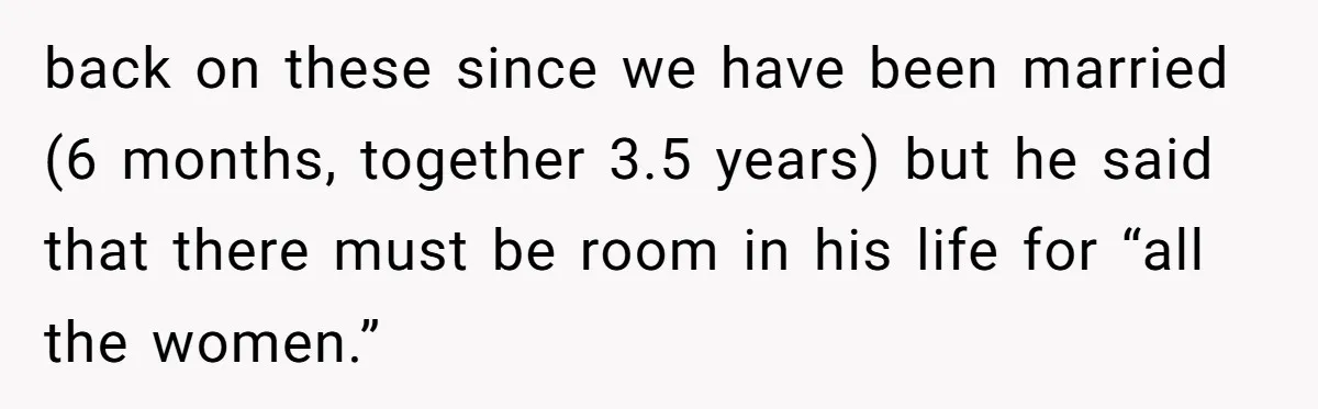 back on these since we have been married (6 months, together 3.5 years) but he said that there must be room in his life for “all the women.”