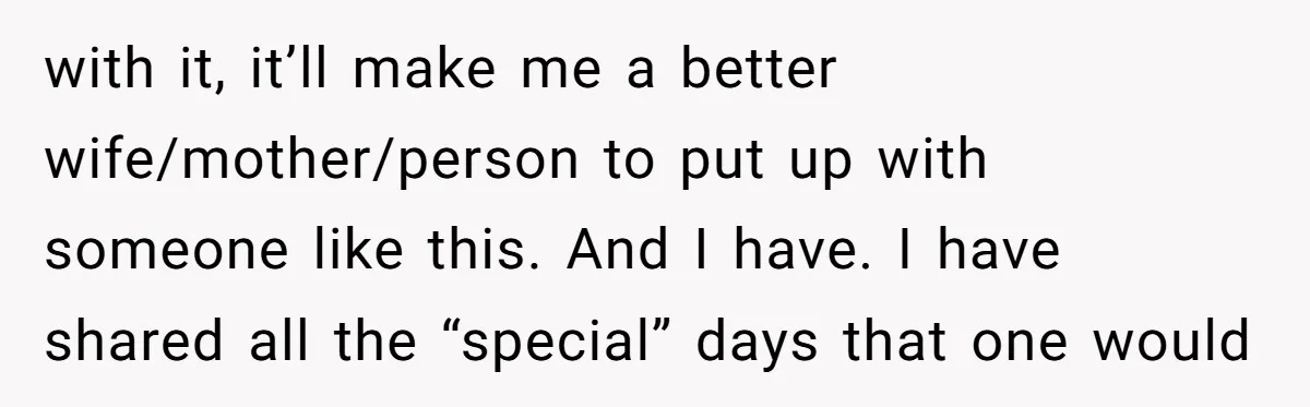with it, it’ll make me a better wife/mother/person to put up with someone like this. And I have. I have shared all the “special” days that one would