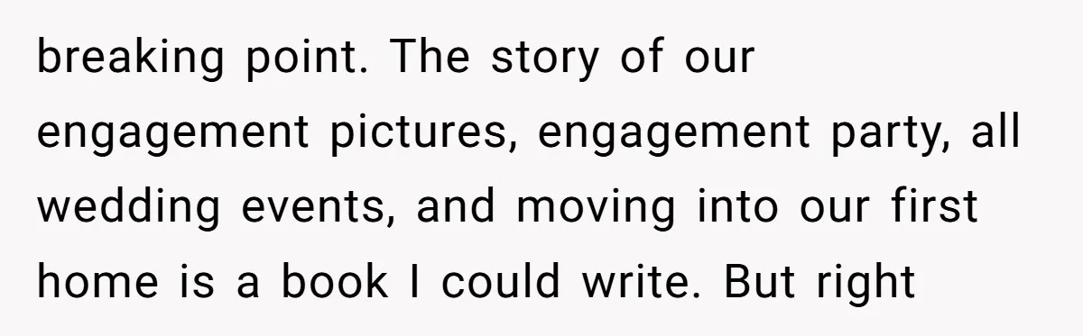 breaking point. The story of our engagement pictures, engagement party, all wedding events, and moving into our first home is a book I could write. But right