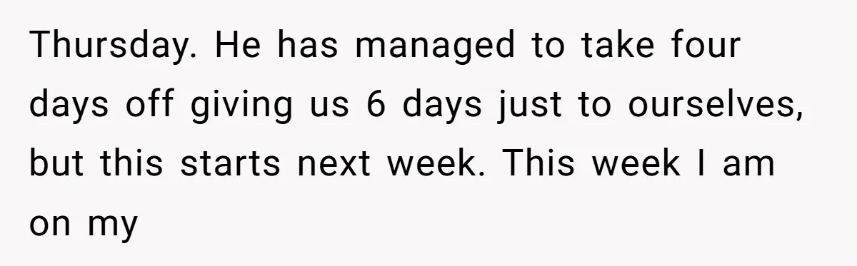 Thursday. He has managed to take four days off giving us 6 days just to ourselves, but this starts next week. This week I am on my
