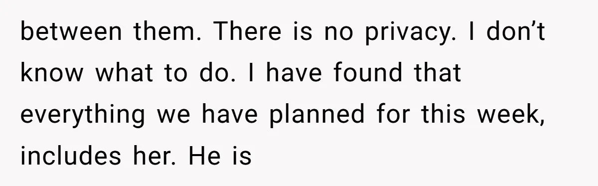 between them. There is no privacy. I don’t know what to do. I have found that everything we have planned for this week, includes her. He is